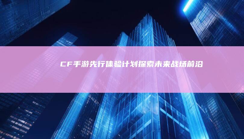 CF手游先行体验计划-探索未来战场前沿